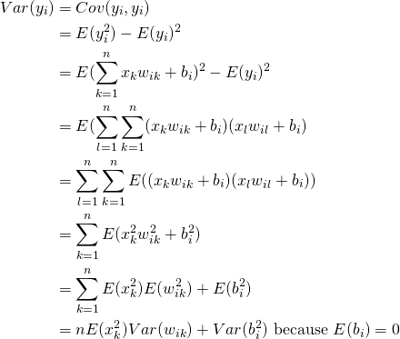 \begin{equation*} \begin{split} Var(y_i) & = Cov(y_i, y_i) \\ & = E(y_i^2)-E(y_i)^2 \\ & = E(\sum_{k=1}^n x_{k}w_{ik}+ b_i )^2 -E(y_i)^2 \\ & = E(\sum_{l=1}^n\sum_{k=1}^n (x_{k}w_{ik}+ b_i)(x_{l}w_{il}+ b_i ) \\ & = \sum_{l=1}^n\sum_{k=1}^n E((x_{k}w_{ik} + b_i)(x_{l}w_{il} + b_i)) \\ & = \sum_{k=1}^n E(x^2_{k}w^2_{ik} + b^2_i) \\ & = \sum_{k=1}^n E(x^2_{k})E(w^2_{ik}) + E(b^2_i) \\ & = nE(‎x_{k}^2)Var(w_{ik}) + Var(b^2_i) \text{ because } E(b_{i}) = 0 \end{split} \end{equation*}